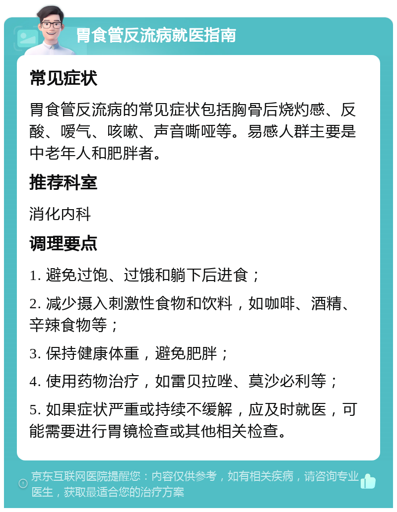 胃食管反流病就医指南 常见症状 胃食管反流病的常见症状包括胸骨后烧灼感、反酸、嗳气、咳嗽、声音嘶哑等。易感人群主要是中老年人和肥胖者。 推荐科室 消化内科 调理要点 1. 避免过饱、过饿和躺下后进食； 2. 减少摄入刺激性食物和饮料，如咖啡、酒精、辛辣食物等； 3. 保持健康体重，避免肥胖； 4. 使用药物治疗，如雷贝拉唑、莫沙必利等； 5. 如果症状严重或持续不缓解，应及时就医，可能需要进行胃镜检查或其他相关检查。