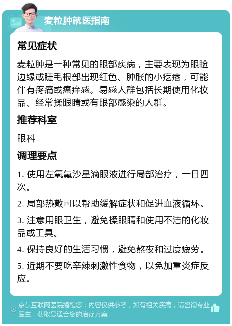 麦粒肿就医指南 常见症状 麦粒肿是一种常见的眼部疾病，主要表现为眼睑边缘或睫毛根部出现红色、肿胀的小疙瘩，可能伴有疼痛或瘙痒感。易感人群包括长期使用化妆品、经常揉眼睛或有眼部感染的人群。 推荐科室 眼科 调理要点 1. 使用左氧氟沙星滴眼液进行局部治疗，一日四次。 2. 局部热敷可以帮助缓解症状和促进血液循环。 3. 注意用眼卫生，避免揉眼睛和使用不洁的化妆品或工具。 4. 保持良好的生活习惯，避免熬夜和过度疲劳。 5. 近期不要吃辛辣刺激性食物，以免加重炎症反应。