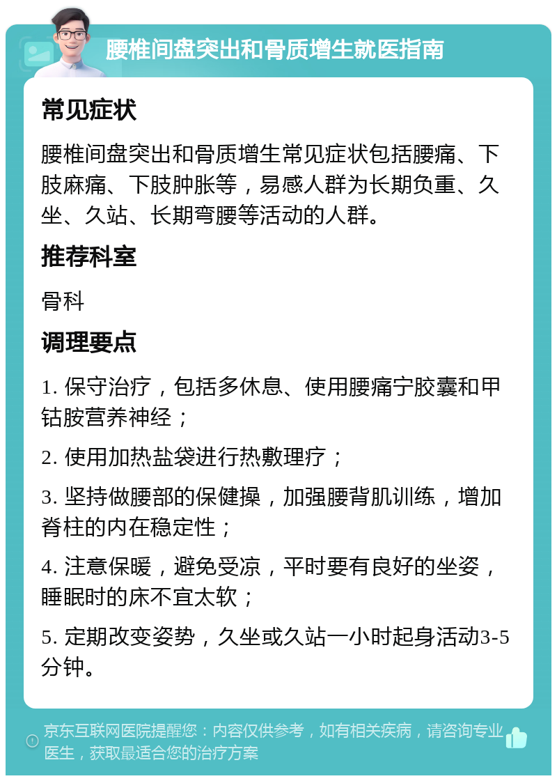 腰椎间盘突出和骨质增生就医指南 常见症状 腰椎间盘突出和骨质增生常见症状包括腰痛、下肢麻痛、下肢肿胀等，易感人群为长期负重、久坐、久站、长期弯腰等活动的人群。 推荐科室 骨科 调理要点 1. 保守治疗，包括多休息、使用腰痛宁胶囊和甲钴胺营养神经； 2. 使用加热盐袋进行热敷理疗； 3. 坚持做腰部的保健操，加强腰背肌训练，增加脊柱的内在稳定性； 4. 注意保暖，避免受凉，平时要有良好的坐姿，睡眠时的床不宜太软； 5. 定期改变姿势，久坐或久站一小时起身活动3-5分钟。