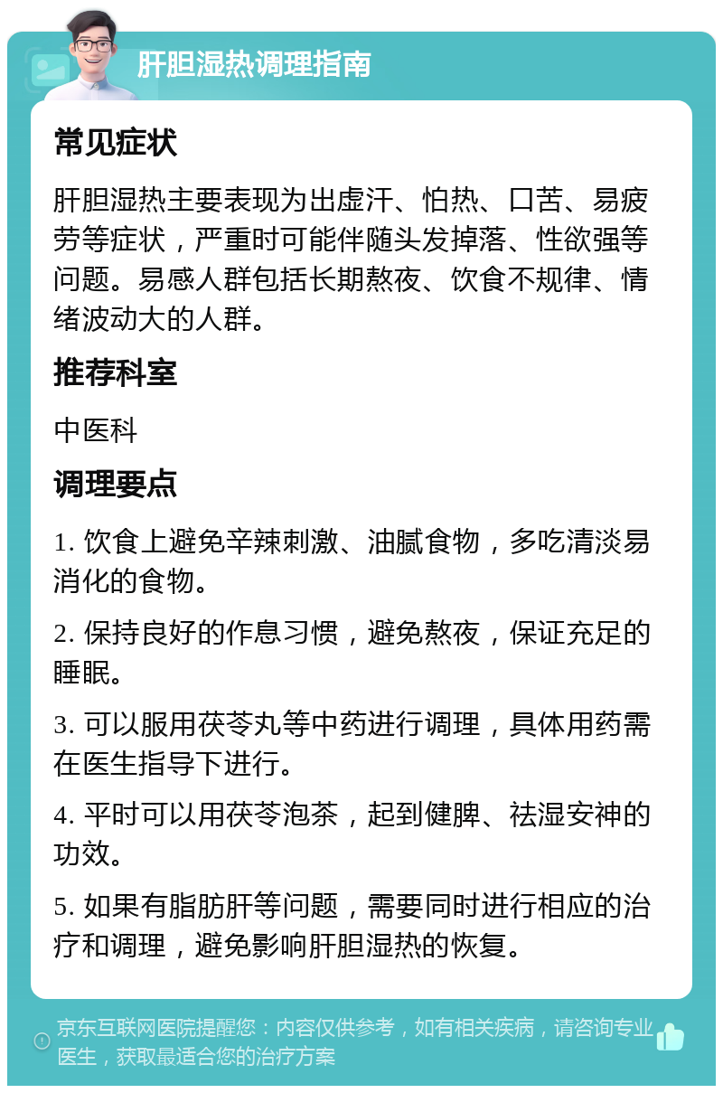 肝胆湿热调理指南 常见症状 肝胆湿热主要表现为出虚汗、怕热、口苦、易疲劳等症状，严重时可能伴随头发掉落、性欲强等问题。易感人群包括长期熬夜、饮食不规律、情绪波动大的人群。 推荐科室 中医科 调理要点 1. 饮食上避免辛辣刺激、油腻食物，多吃清淡易消化的食物。 2. 保持良好的作息习惯，避免熬夜，保证充足的睡眠。 3. 可以服用茯苓丸等中药进行调理，具体用药需在医生指导下进行。 4. 平时可以用茯苓泡茶，起到健脾、祛湿安神的功效。 5. 如果有脂肪肝等问题，需要同时进行相应的治疗和调理，避免影响肝胆湿热的恢复。