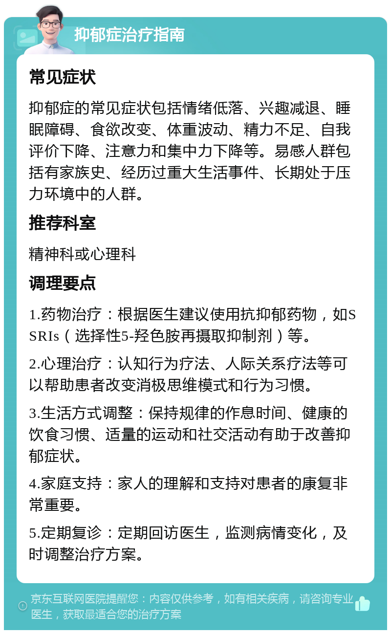 抑郁症治疗指南 常见症状 抑郁症的常见症状包括情绪低落、兴趣减退、睡眠障碍、食欲改变、体重波动、精力不足、自我评价下降、注意力和集中力下降等。易感人群包括有家族史、经历过重大生活事件、长期处于压力环境中的人群。 推荐科室 精神科或心理科 调理要点 1.药物治疗：根据医生建议使用抗抑郁药物，如SSRIs（选择性5-羟色胺再摄取抑制剂）等。 2.心理治疗：认知行为疗法、人际关系疗法等可以帮助患者改变消极思维模式和行为习惯。 3.生活方式调整：保持规律的作息时间、健康的饮食习惯、适量的运动和社交活动有助于改善抑郁症状。 4.家庭支持：家人的理解和支持对患者的康复非常重要。 5.定期复诊：定期回访医生，监测病情变化，及时调整治疗方案。