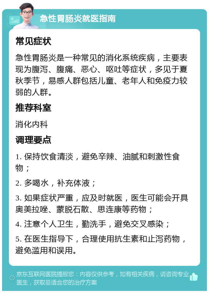 急性胃肠炎就医指南 常见症状 急性胃肠炎是一种常见的消化系统疾病，主要表现为腹泻、腹痛、恶心、呕吐等症状，多见于夏秋季节，易感人群包括儿童、老年人和免疫力较弱的人群。 推荐科室 消化内科 调理要点 1. 保持饮食清淡，避免辛辣、油腻和刺激性食物； 2. 多喝水，补充体液； 3. 如果症状严重，应及时就医，医生可能会开具奥美拉唑、蒙脱石散、思连康等药物； 4. 注意个人卫生，勤洗手，避免交叉感染； 5. 在医生指导下，合理使用抗生素和止泻药物，避免滥用和误用。