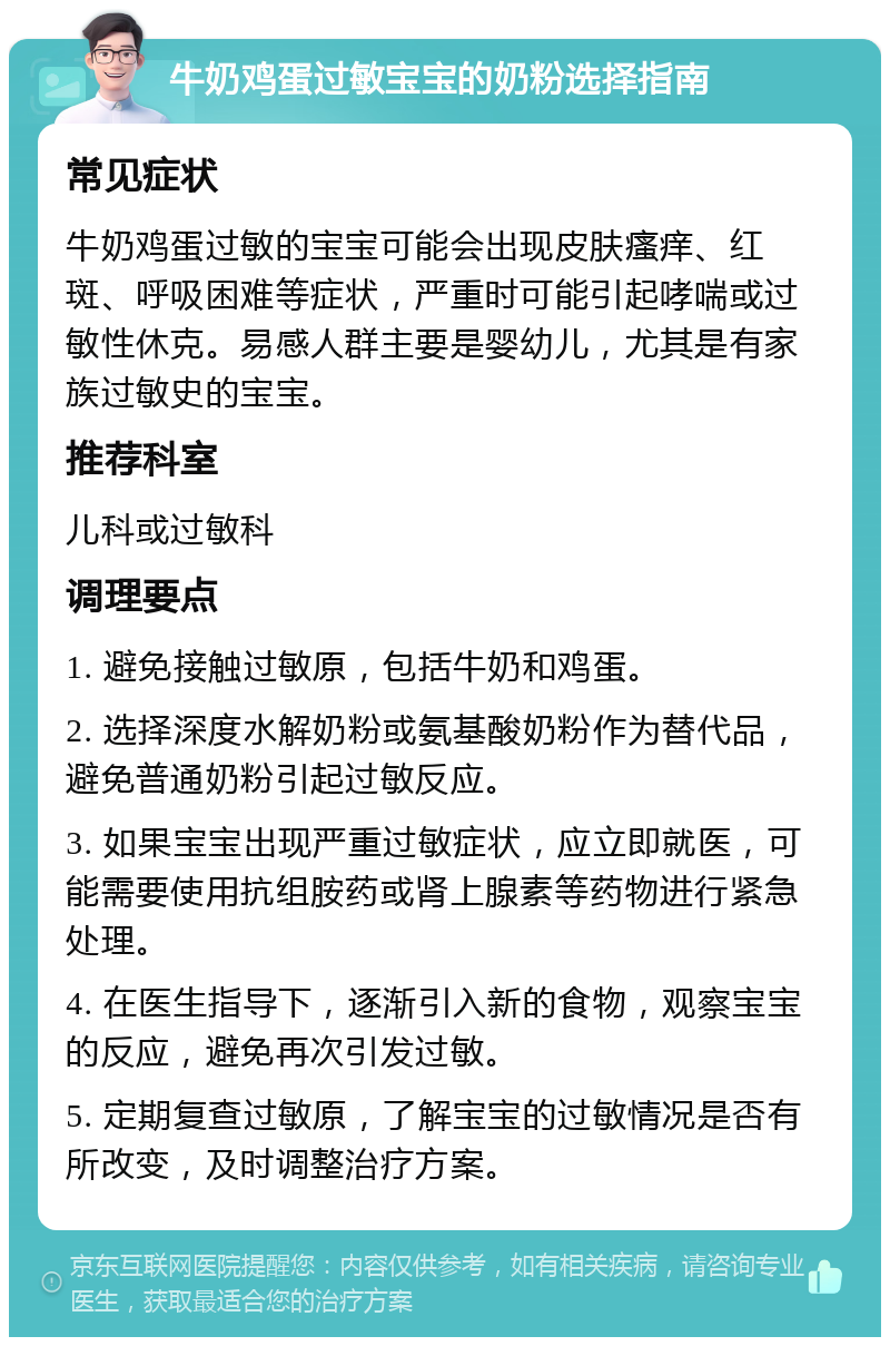 牛奶鸡蛋过敏宝宝的奶粉选择指南 常见症状 牛奶鸡蛋过敏的宝宝可能会出现皮肤瘙痒、红斑、呼吸困难等症状，严重时可能引起哮喘或过敏性休克。易感人群主要是婴幼儿，尤其是有家族过敏史的宝宝。 推荐科室 儿科或过敏科 调理要点 1. 避免接触过敏原，包括牛奶和鸡蛋。 2. 选择深度水解奶粉或氨基酸奶粉作为替代品，避免普通奶粉引起过敏反应。 3. 如果宝宝出现严重过敏症状，应立即就医，可能需要使用抗组胺药或肾上腺素等药物进行紧急处理。 4. 在医生指导下，逐渐引入新的食物，观察宝宝的反应，避免再次引发过敏。 5. 定期复查过敏原，了解宝宝的过敏情况是否有所改变，及时调整治疗方案。