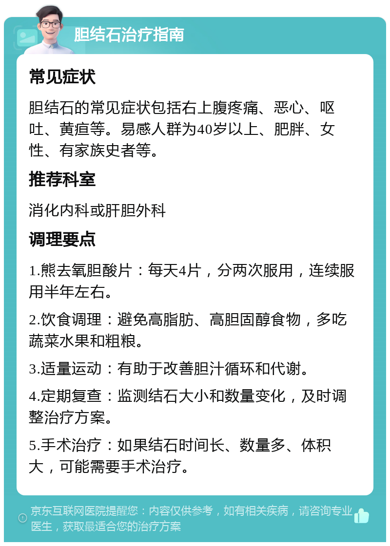 胆结石治疗指南 常见症状 胆结石的常见症状包括右上腹疼痛、恶心、呕吐、黄疸等。易感人群为40岁以上、肥胖、女性、有家族史者等。 推荐科室 消化内科或肝胆外科 调理要点 1.熊去氧胆酸片：每天4片，分两次服用，连续服用半年左右。 2.饮食调理：避免高脂肪、高胆固醇食物，多吃蔬菜水果和粗粮。 3.适量运动：有助于改善胆汁循环和代谢。 4.定期复查：监测结石大小和数量变化，及时调整治疗方案。 5.手术治疗：如果结石时间长、数量多、体积大，可能需要手术治疗。