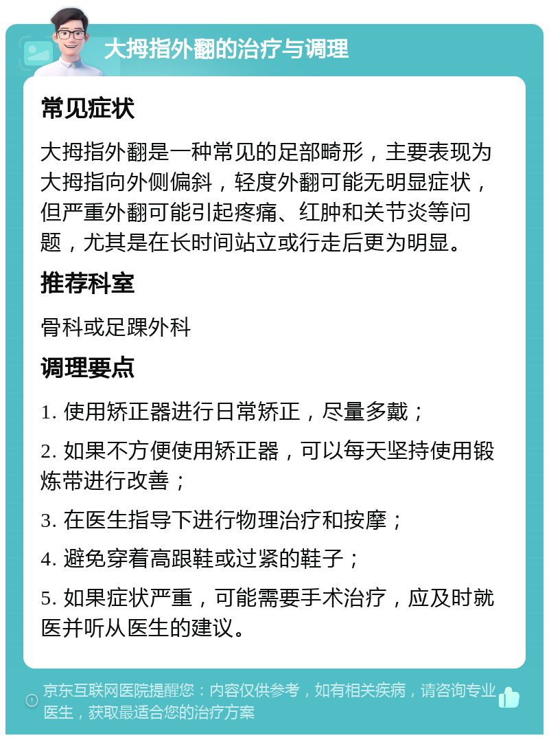 大拇指外翻的治疗与调理 常见症状 大拇指外翻是一种常见的足部畸形，主要表现为大拇指向外侧偏斜，轻度外翻可能无明显症状，但严重外翻可能引起疼痛、红肿和关节炎等问题，尤其是在长时间站立或行走后更为明显。 推荐科室 骨科或足踝外科 调理要点 1. 使用矫正器进行日常矫正，尽量多戴； 2. 如果不方便使用矫正器，可以每天坚持使用锻炼带进行改善； 3. 在医生指导下进行物理治疗和按摩； 4. 避免穿着高跟鞋或过紧的鞋子； 5. 如果症状严重，可能需要手术治疗，应及时就医并听从医生的建议。