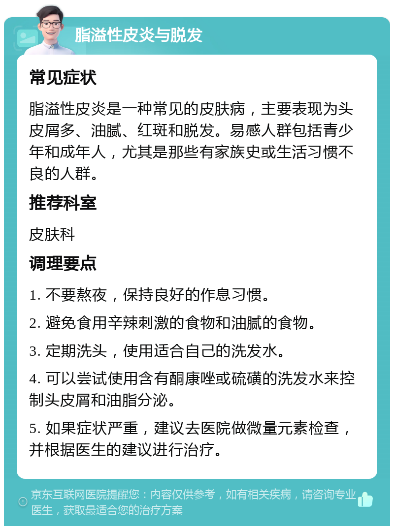 脂溢性皮炎与脱发 常见症状 脂溢性皮炎是一种常见的皮肤病，主要表现为头皮屑多、油腻、红斑和脱发。易感人群包括青少年和成年人，尤其是那些有家族史或生活习惯不良的人群。 推荐科室 皮肤科 调理要点 1. 不要熬夜，保持良好的作息习惯。 2. 避免食用辛辣刺激的食物和油腻的食物。 3. 定期洗头，使用适合自己的洗发水。 4. 可以尝试使用含有酮康唑或硫磺的洗发水来控制头皮屑和油脂分泌。 5. 如果症状严重，建议去医院做微量元素检查，并根据医生的建议进行治疗。