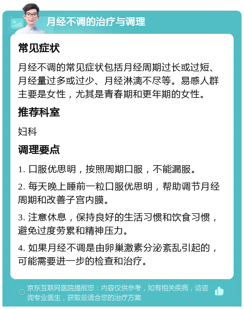 月经不调的治疗与调理 常见症状 月经不调的常见症状包括月经周期过长或过短、月经量过多或过少、月经淋漓不尽等。易感人群主要是女性，尤其是青春期和更年期的女性。 推荐科室 妇科 调理要点 1. 口服优思明，按照周期口服，不能漏服。 2. 每天晚上睡前一粒口服优思明，帮助调节月经周期和改善子宫内膜。 3. 注意休息，保持良好的生活习惯和饮食习惯，避免过度劳累和精神压力。 4. 如果月经不调是由卵巢激素分泌紊乱引起的，可能需要进一步的检查和治疗。