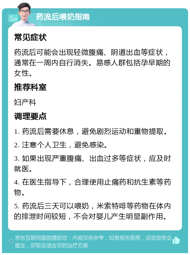 药流后喂奶指南 常见症状 药流后可能会出现轻微腹痛、阴道出血等症状，通常在一周内自行消失。易感人群包括孕早期的女性。 推荐科室 妇产科 调理要点 1. 药流后需要休息，避免剧烈运动和重物提取。 2. 注意个人卫生，避免感染。 3. 如果出现严重腹痛、出血过多等症状，应及时就医。 4. 在医生指导下，合理使用止痛药和抗生素等药物。 5. 药流后三天可以喂奶，米索特啡等药物在体内的排泄时间较短，不会对婴儿产生明显副作用。