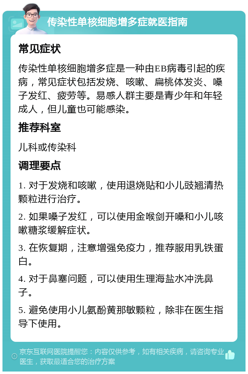 传染性单核细胞增多症就医指南 常见症状 传染性单核细胞增多症是一种由EB病毒引起的疾病，常见症状包括发烧、咳嗽、扁桃体发炎、嗓子发红、疲劳等。易感人群主要是青少年和年轻成人，但儿童也可能感染。 推荐科室 儿科或传染科 调理要点 1. 对于发烧和咳嗽，使用退烧贴和小儿豉翘清热颗粒进行治疗。 2. 如果嗓子发红，可以使用金喉剑开嗓和小儿咳嗽糖浆缓解症状。 3. 在恢复期，注意增强免疫力，推荐服用乳铁蛋白。 4. 对于鼻塞问题，可以使用生理海盐水冲洗鼻子。 5. 避免使用小儿氨酚黄那敏颗粒，除非在医生指导下使用。