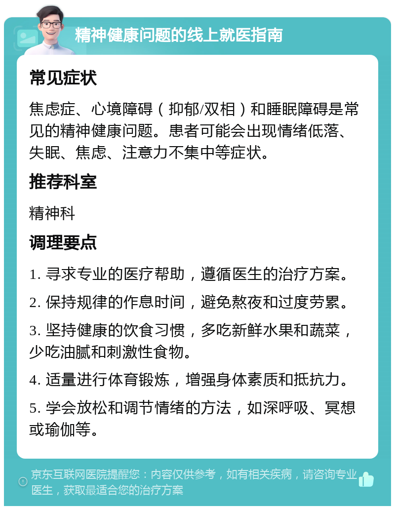 精神健康问题的线上就医指南 常见症状 焦虑症、心境障碍（抑郁/双相）和睡眠障碍是常见的精神健康问题。患者可能会出现情绪低落、失眠、焦虑、注意力不集中等症状。 推荐科室 精神科 调理要点 1. 寻求专业的医疗帮助，遵循医生的治疗方案。 2. 保持规律的作息时间，避免熬夜和过度劳累。 3. 坚持健康的饮食习惯，多吃新鲜水果和蔬菜，少吃油腻和刺激性食物。 4. 适量进行体育锻炼，增强身体素质和抵抗力。 5. 学会放松和调节情绪的方法，如深呼吸、冥想或瑜伽等。