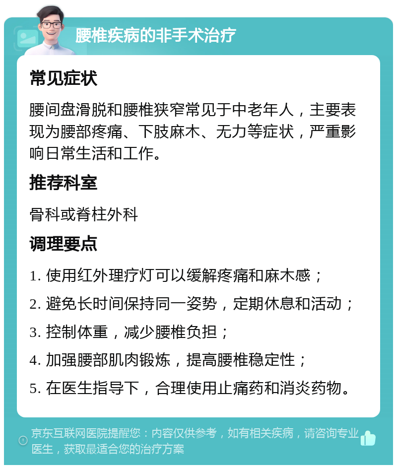 腰椎疾病的非手术治疗 常见症状 腰间盘滑脱和腰椎狭窄常见于中老年人，主要表现为腰部疼痛、下肢麻木、无力等症状，严重影响日常生活和工作。 推荐科室 骨科或脊柱外科 调理要点 1. 使用红外理疗灯可以缓解疼痛和麻木感； 2. 避免长时间保持同一姿势，定期休息和活动； 3. 控制体重，减少腰椎负担； 4. 加强腰部肌肉锻炼，提高腰椎稳定性； 5. 在医生指导下，合理使用止痛药和消炎药物。