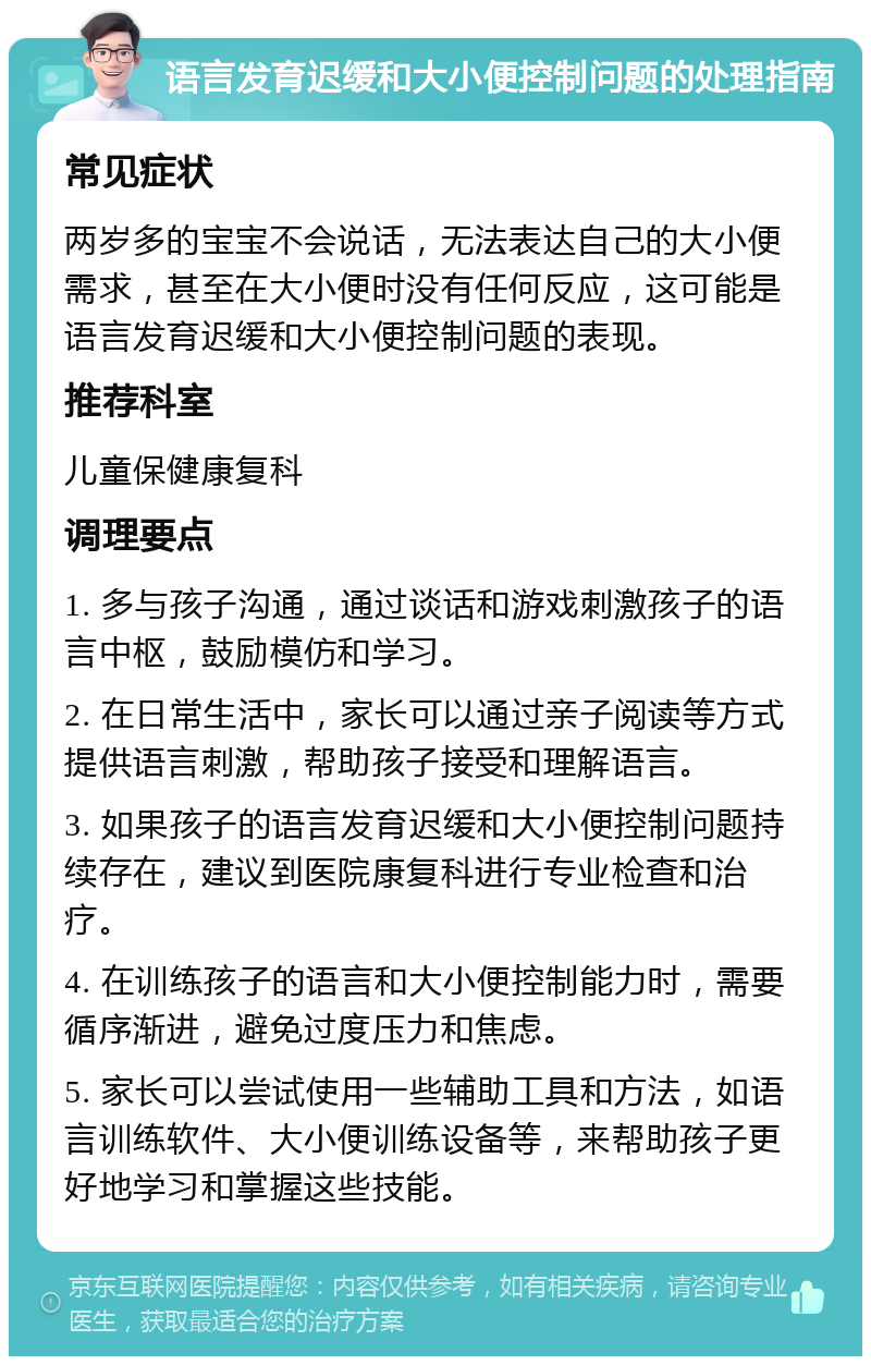 语言发育迟缓和大小便控制问题的处理指南 常见症状 两岁多的宝宝不会说话，无法表达自己的大小便需求，甚至在大小便时没有任何反应，这可能是语言发育迟缓和大小便控制问题的表现。 推荐科室 儿童保健康复科 调理要点 1. 多与孩子沟通，通过谈话和游戏刺激孩子的语言中枢，鼓励模仿和学习。 2. 在日常生活中，家长可以通过亲子阅读等方式提供语言刺激，帮助孩子接受和理解语言。 3. 如果孩子的语言发育迟缓和大小便控制问题持续存在，建议到医院康复科进行专业检查和治疗。 4. 在训练孩子的语言和大小便控制能力时，需要循序渐进，避免过度压力和焦虑。 5. 家长可以尝试使用一些辅助工具和方法，如语言训练软件、大小便训练设备等，来帮助孩子更好地学习和掌握这些技能。