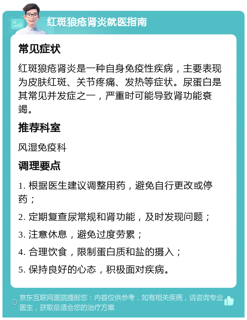 红斑狼疮肾炎就医指南 常见症状 红斑狼疮肾炎是一种自身免疫性疾病，主要表现为皮肤红斑、关节疼痛、发热等症状。尿蛋白是其常见并发症之一，严重时可能导致肾功能衰竭。 推荐科室 风湿免疫科 调理要点 1. 根据医生建议调整用药，避免自行更改或停药； 2. 定期复查尿常规和肾功能，及时发现问题； 3. 注意休息，避免过度劳累； 4. 合理饮食，限制蛋白质和盐的摄入； 5. 保持良好的心态，积极面对疾病。