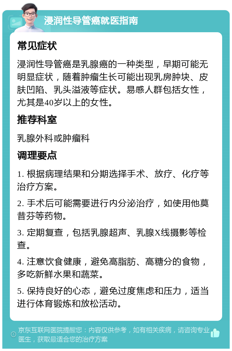 浸润性导管癌就医指南 常见症状 浸润性导管癌是乳腺癌的一种类型，早期可能无明显症状，随着肿瘤生长可能出现乳房肿块、皮肤凹陷、乳头溢液等症状。易感人群包括女性，尤其是40岁以上的女性。 推荐科室 乳腺外科或肿瘤科 调理要点 1. 根据病理结果和分期选择手术、放疗、化疗等治疗方案。 2. 手术后可能需要进行内分泌治疗，如使用他莫昔芬等药物。 3. 定期复查，包括乳腺超声、乳腺X线摄影等检查。 4. 注意饮食健康，避免高脂肪、高糖分的食物，多吃新鲜水果和蔬菜。 5. 保持良好的心态，避免过度焦虑和压力，适当进行体育锻炼和放松活动。