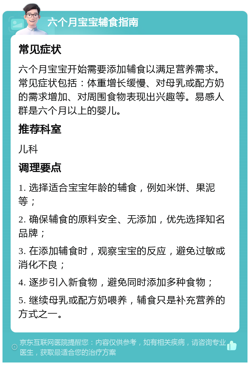 六个月宝宝辅食指南 常见症状 六个月宝宝开始需要添加辅食以满足营养需求。常见症状包括：体重增长缓慢、对母乳或配方奶的需求增加、对周围食物表现出兴趣等。易感人群是六个月以上的婴儿。 推荐科室 儿科 调理要点 1. 选择适合宝宝年龄的辅食，例如米饼、果泥等； 2. 确保辅食的原料安全、无添加，优先选择知名品牌； 3. 在添加辅食时，观察宝宝的反应，避免过敏或消化不良； 4. 逐步引入新食物，避免同时添加多种食物； 5. 继续母乳或配方奶喂养，辅食只是补充营养的方式之一。