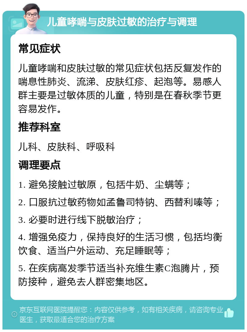 儿童哮喘与皮肤过敏的治疗与调理 常见症状 儿童哮喘和皮肤过敏的常见症状包括反复发作的喘息性肺炎、流涕、皮肤红疹、起泡等。易感人群主要是过敏体质的儿童，特别是在春秋季节更容易发作。 推荐科室 儿科、皮肤科、呼吸科 调理要点 1. 避免接触过敏原，包括牛奶、尘螨等； 2. 口服抗过敏药物如孟鲁司特钠、西替利嗪等； 3. 必要时进行线下脱敏治疗； 4. 增强免疫力，保持良好的生活习惯，包括均衡饮食、适当户外运动、充足睡眠等； 5. 在疾病高发季节适当补充维生素C泡腾片，预防接种，避免去人群密集地区。