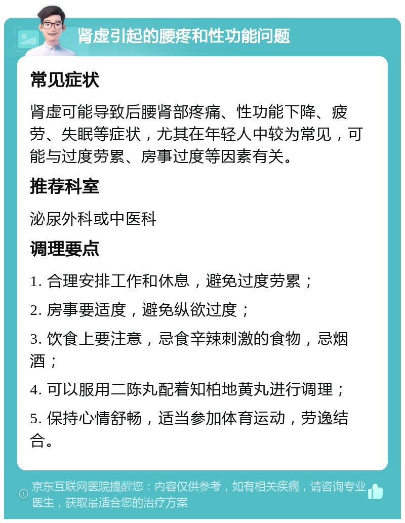 肾虚引起的腰疼和性功能问题 常见症状 肾虚可能导致后腰肾部疼痛、性功能下降、疲劳、失眠等症状，尤其在年轻人中较为常见，可能与过度劳累、房事过度等因素有关。 推荐科室 泌尿外科或中医科 调理要点 1. 合理安排工作和休息，避免过度劳累； 2. 房事要适度，避免纵欲过度； 3. 饮食上要注意，忌食辛辣刺激的食物，忌烟酒； 4. 可以服用二陈丸配着知柏地黄丸进行调理； 5. 保持心情舒畅，适当参加体育运动，劳逸结合。