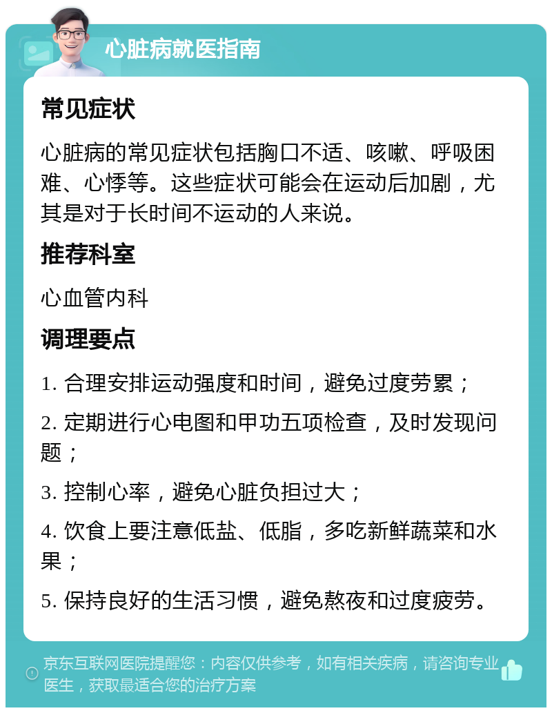 心脏病就医指南 常见症状 心脏病的常见症状包括胸口不适、咳嗽、呼吸困难、心悸等。这些症状可能会在运动后加剧，尤其是对于长时间不运动的人来说。 推荐科室 心血管内科 调理要点 1. 合理安排运动强度和时间，避免过度劳累； 2. 定期进行心电图和甲功五项检查，及时发现问题； 3. 控制心率，避免心脏负担过大； 4. 饮食上要注意低盐、低脂，多吃新鲜蔬菜和水果； 5. 保持良好的生活习惯，避免熬夜和过度疲劳。