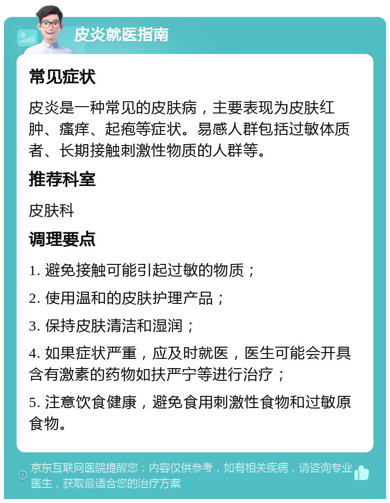 皮炎就医指南 常见症状 皮炎是一种常见的皮肤病，主要表现为皮肤红肿、瘙痒、起疱等症状。易感人群包括过敏体质者、长期接触刺激性物质的人群等。 推荐科室 皮肤科 调理要点 1. 避免接触可能引起过敏的物质； 2. 使用温和的皮肤护理产品； 3. 保持皮肤清洁和湿润； 4. 如果症状严重，应及时就医，医生可能会开具含有激素的药物如扶严宁等进行治疗； 5. 注意饮食健康，避免食用刺激性食物和过敏原食物。