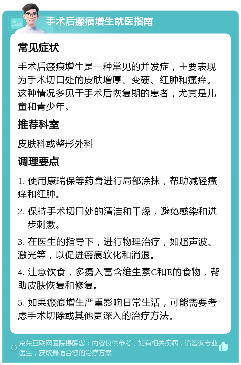 手术后瘢痕增生就医指南 常见症状 手术后瘢痕增生是一种常见的并发症，主要表现为手术切口处的皮肤增厚、变硬、红肿和瘙痒。这种情况多见于手术后恢复期的患者，尤其是儿童和青少年。 推荐科室 皮肤科或整形外科 调理要点 1. 使用康瑞保等药膏进行局部涂抹，帮助减轻瘙痒和红肿。 2. 保持手术切口处的清洁和干燥，避免感染和进一步刺激。 3. 在医生的指导下，进行物理治疗，如超声波、激光等，以促进瘢痕软化和消退。 4. 注意饮食，多摄入富含维生素C和E的食物，帮助皮肤恢复和修复。 5. 如果瘢痕增生严重影响日常生活，可能需要考虑手术切除或其他更深入的治疗方法。