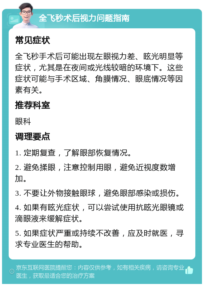 全飞秒术后视力问题指南 常见症状 全飞秒手术后可能出现左眼视力差、眩光明显等症状，尤其是在夜间或光线较暗的环境下。这些症状可能与手术区域、角膜情况、眼底情况等因素有关。 推荐科室 眼科 调理要点 1. 定期复查，了解眼部恢复情况。 2. 避免揉眼，注意控制用眼，避免近视度数增加。 3. 不要让外物接触眼球，避免眼部感染或损伤。 4. 如果有眩光症状，可以尝试使用抗眩光眼镜或滴眼液来缓解症状。 5. 如果症状严重或持续不改善，应及时就医，寻求专业医生的帮助。