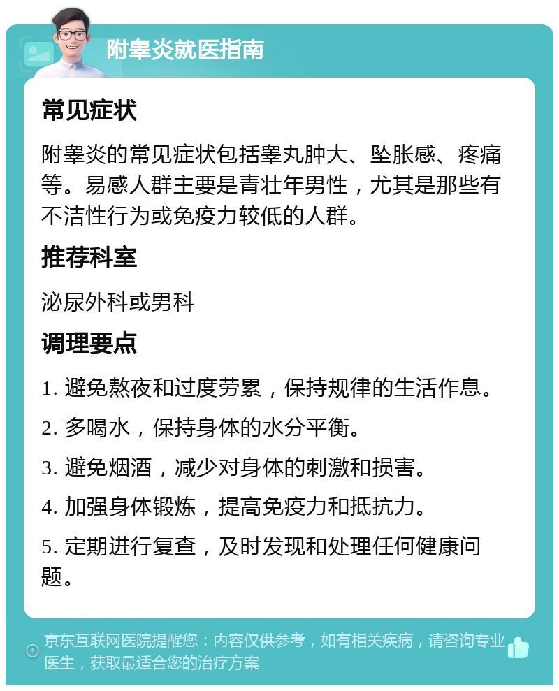 附睾炎就医指南 常见症状 附睾炎的常见症状包括睾丸肿大、坠胀感、疼痛等。易感人群主要是青壮年男性，尤其是那些有不洁性行为或免疫力较低的人群。 推荐科室 泌尿外科或男科 调理要点 1. 避免熬夜和过度劳累，保持规律的生活作息。 2. 多喝水，保持身体的水分平衡。 3. 避免烟酒，减少对身体的刺激和损害。 4. 加强身体锻炼，提高免疫力和抵抗力。 5. 定期进行复查，及时发现和处理任何健康问题。