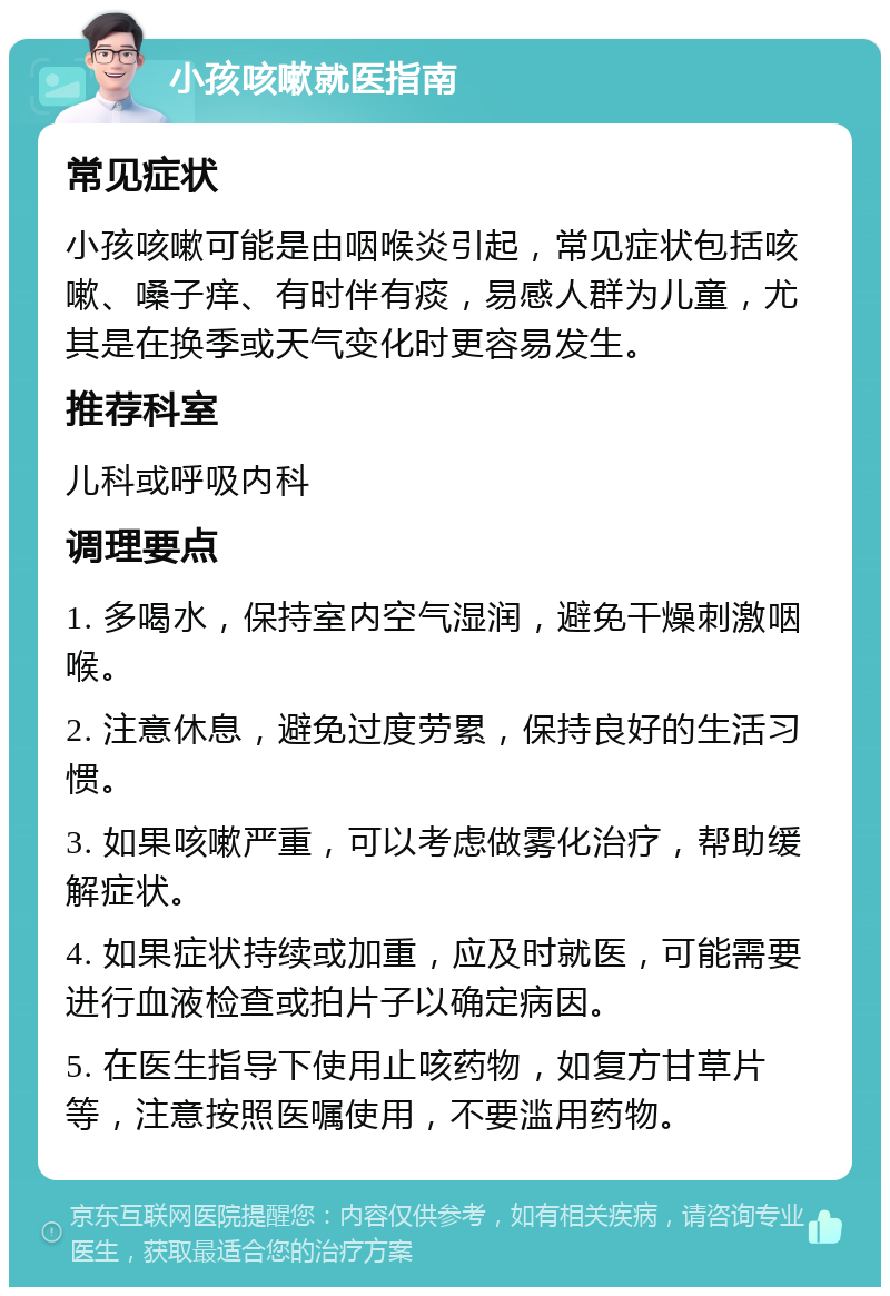 小孩咳嗽就医指南 常见症状 小孩咳嗽可能是由咽喉炎引起，常见症状包括咳嗽、嗓子痒、有时伴有痰，易感人群为儿童，尤其是在换季或天气变化时更容易发生。 推荐科室 儿科或呼吸内科 调理要点 1. 多喝水，保持室内空气湿润，避免干燥刺激咽喉。 2. 注意休息，避免过度劳累，保持良好的生活习惯。 3. 如果咳嗽严重，可以考虑做雾化治疗，帮助缓解症状。 4. 如果症状持续或加重，应及时就医，可能需要进行血液检查或拍片子以确定病因。 5. 在医生指导下使用止咳药物，如复方甘草片等，注意按照医嘱使用，不要滥用药物。