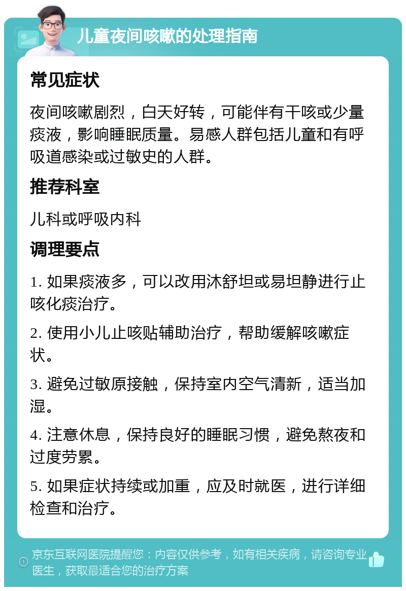 儿童夜间咳嗽的处理指南 常见症状 夜间咳嗽剧烈，白天好转，可能伴有干咳或少量痰液，影响睡眠质量。易感人群包括儿童和有呼吸道感染或过敏史的人群。 推荐科室 儿科或呼吸内科 调理要点 1. 如果痰液多，可以改用沐舒坦或易坦静进行止咳化痰治疗。 2. 使用小儿止咳贴辅助治疗，帮助缓解咳嗽症状。 3. 避免过敏原接触，保持室内空气清新，适当加湿。 4. 注意休息，保持良好的睡眠习惯，避免熬夜和过度劳累。 5. 如果症状持续或加重，应及时就医，进行详细检查和治疗。