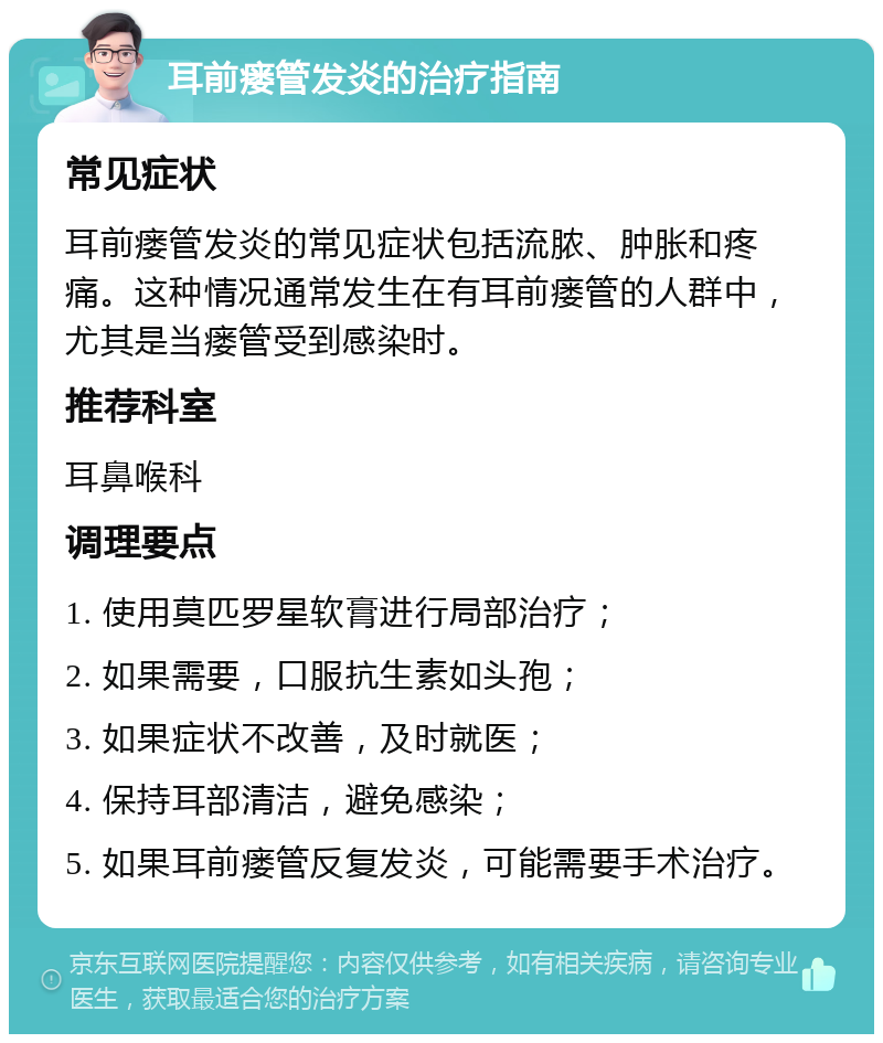 耳前瘘管发炎的治疗指南 常见症状 耳前瘘管发炎的常见症状包括流脓、肿胀和疼痛。这种情况通常发生在有耳前瘘管的人群中，尤其是当瘘管受到感染时。 推荐科室 耳鼻喉科 调理要点 1. 使用莫匹罗星软膏进行局部治疗； 2. 如果需要，口服抗生素如头孢； 3. 如果症状不改善，及时就医； 4. 保持耳部清洁，避免感染； 5. 如果耳前瘘管反复发炎，可能需要手术治疗。