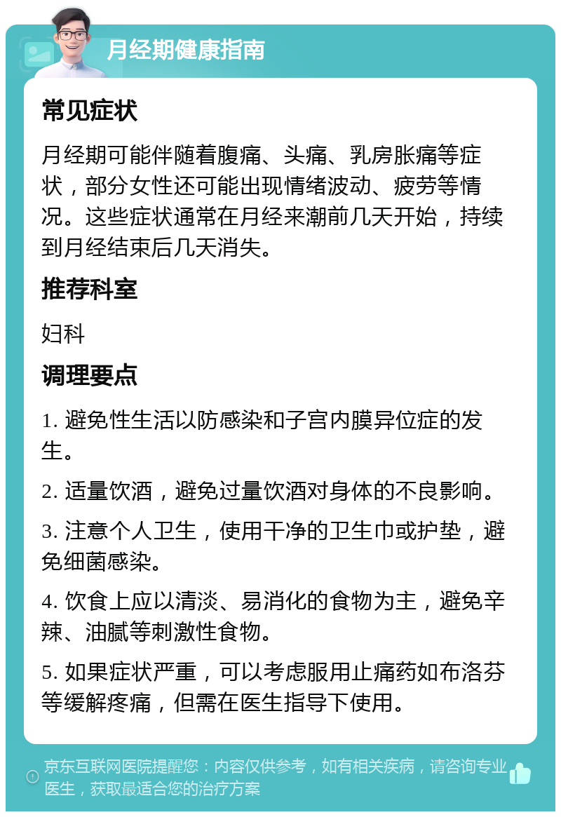 月经期健康指南 常见症状 月经期可能伴随着腹痛、头痛、乳房胀痛等症状，部分女性还可能出现情绪波动、疲劳等情况。这些症状通常在月经来潮前几天开始，持续到月经结束后几天消失。 推荐科室 妇科 调理要点 1. 避免性生活以防感染和子宫内膜异位症的发生。 2. 适量饮酒，避免过量饮酒对身体的不良影响。 3. 注意个人卫生，使用干净的卫生巾或护垫，避免细菌感染。 4. 饮食上应以清淡、易消化的食物为主，避免辛辣、油腻等刺激性食物。 5. 如果症状严重，可以考虑服用止痛药如布洛芬等缓解疼痛，但需在医生指导下使用。