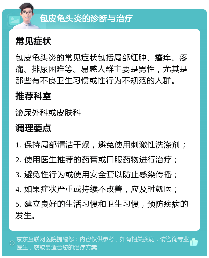 包皮龟头炎的诊断与治疗 常见症状 包皮龟头炎的常见症状包括局部红肿、瘙痒、疼痛、排尿困难等。易感人群主要是男性，尤其是那些有不良卫生习惯或性行为不规范的人群。 推荐科室 泌尿外科或皮肤科 调理要点 1. 保持局部清洁干燥，避免使用刺激性洗涤剂； 2. 使用医生推荐的药膏或口服药物进行治疗； 3. 避免性行为或使用安全套以防止感染传播； 4. 如果症状严重或持续不改善，应及时就医； 5. 建立良好的生活习惯和卫生习惯，预防疾病的发生。