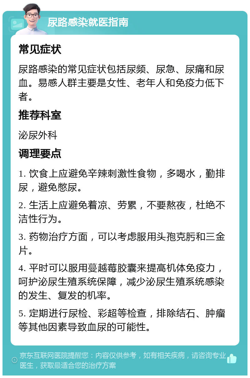 尿路感染就医指南 常见症状 尿路感染的常见症状包括尿频、尿急、尿痛和尿血。易感人群主要是女性、老年人和免疫力低下者。 推荐科室 泌尿外科 调理要点 1. 饮食上应避免辛辣刺激性食物，多喝水，勤排尿，避免憋尿。 2. 生活上应避免着凉、劳累，不要熬夜，杜绝不洁性行为。 3. 药物治疗方面，可以考虑服用头孢克肟和三金片。 4. 平时可以服用蔓越莓胶囊来提高机体免疫力，呵护泌尿生殖系统保障，减少泌尿生殖系统感染的发生、复发的机率。 5. 定期进行尿检、彩超等检查，排除结石、肿瘤等其他因素导致血尿的可能性。