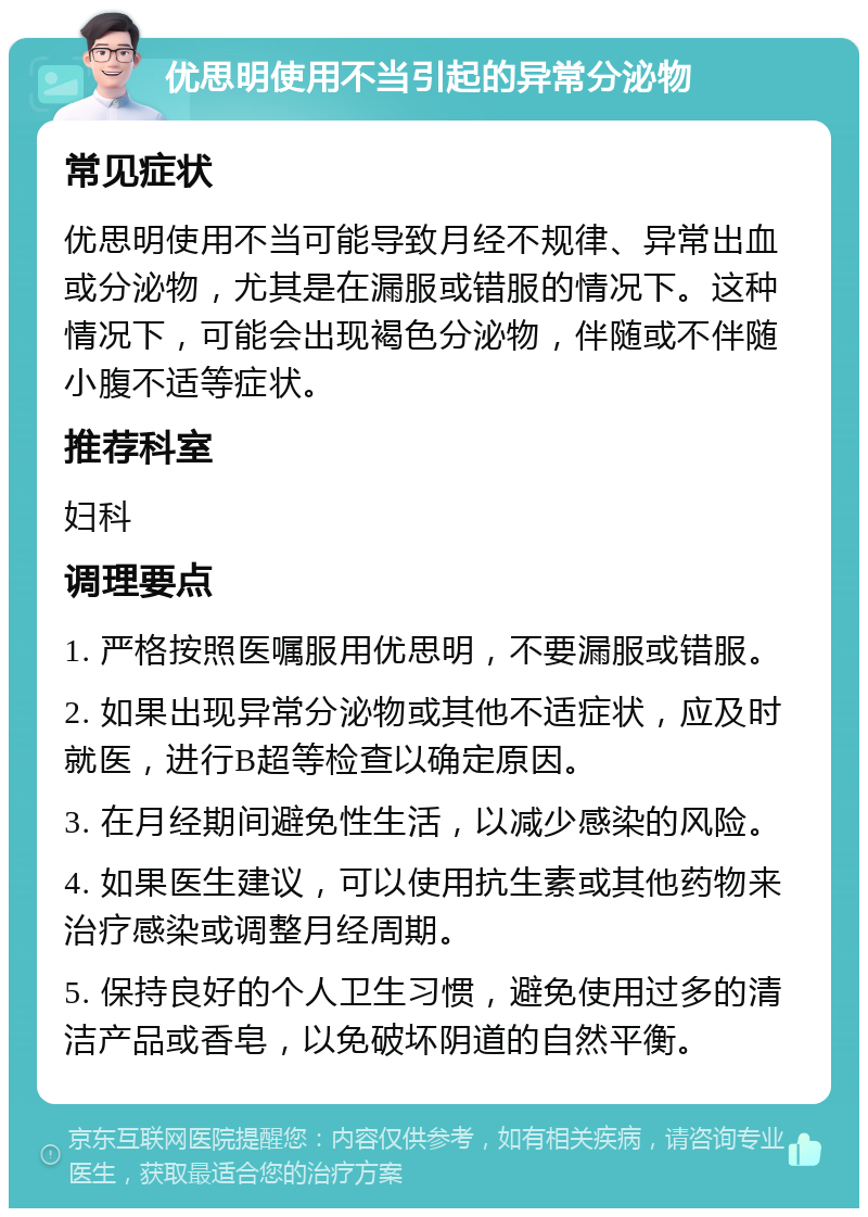 优思明使用不当引起的异常分泌物 常见症状 优思明使用不当可能导致月经不规律、异常出血或分泌物，尤其是在漏服或错服的情况下。这种情况下，可能会出现褐色分泌物，伴随或不伴随小腹不适等症状。 推荐科室 妇科 调理要点 1. 严格按照医嘱服用优思明，不要漏服或错服。 2. 如果出现异常分泌物或其他不适症状，应及时就医，进行B超等检查以确定原因。 3. 在月经期间避免性生活，以减少感染的风险。 4. 如果医生建议，可以使用抗生素或其他药物来治疗感染或调整月经周期。 5. 保持良好的个人卫生习惯，避免使用过多的清洁产品或香皂，以免破坏阴道的自然平衡。