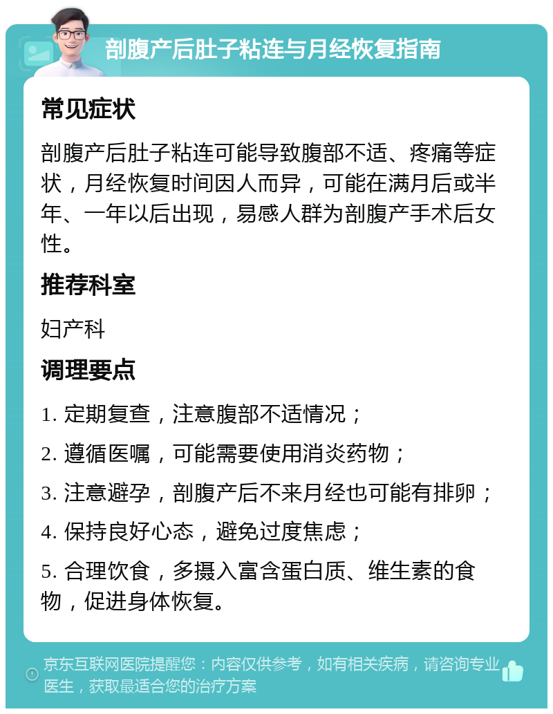 剖腹产后肚子粘连与月经恢复指南 常见症状 剖腹产后肚子粘连可能导致腹部不适、疼痛等症状，月经恢复时间因人而异，可能在满月后或半年、一年以后出现，易感人群为剖腹产手术后女性。 推荐科室 妇产科 调理要点 1. 定期复查，注意腹部不适情况； 2. 遵循医嘱，可能需要使用消炎药物； 3. 注意避孕，剖腹产后不来月经也可能有排卵； 4. 保持良好心态，避免过度焦虑； 5. 合理饮食，多摄入富含蛋白质、维生素的食物，促进身体恢复。