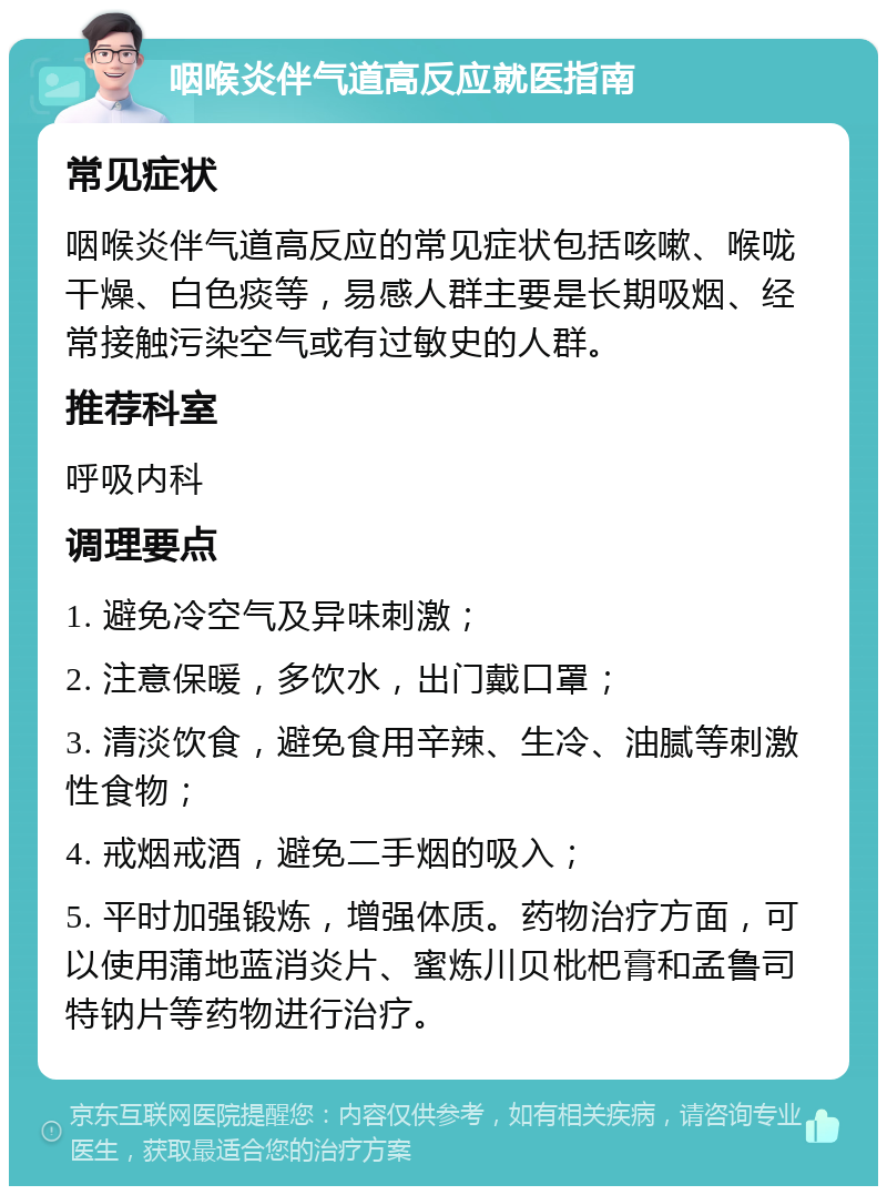 咽喉炎伴气道高反应就医指南 常见症状 咽喉炎伴气道高反应的常见症状包括咳嗽、喉咙干燥、白色痰等，易感人群主要是长期吸烟、经常接触污染空气或有过敏史的人群。 推荐科室 呼吸内科 调理要点 1. 避免冷空气及异味刺激； 2. 注意保暖，多饮水，出门戴口罩； 3. 清淡饮食，避免食用辛辣、生冷、油腻等刺激性食物； 4. 戒烟戒酒，避免二手烟的吸入； 5. 平时加强锻炼，增强体质。药物治疗方面，可以使用蒲地蓝消炎片、蜜炼川贝枇杷膏和孟鲁司特钠片等药物进行治疗。