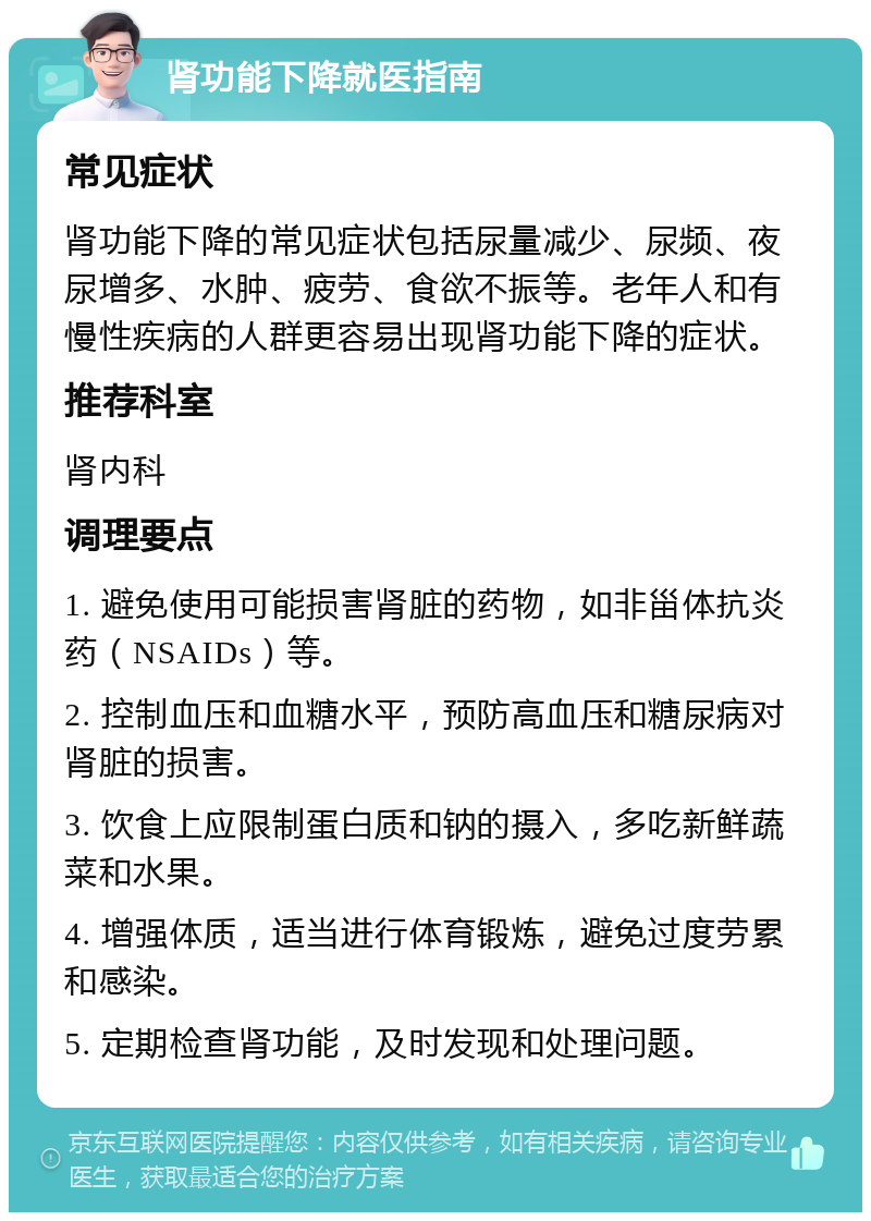 肾功能下降就医指南 常见症状 肾功能下降的常见症状包括尿量减少、尿频、夜尿增多、水肿、疲劳、食欲不振等。老年人和有慢性疾病的人群更容易出现肾功能下降的症状。 推荐科室 肾内科 调理要点 1. 避免使用可能损害肾脏的药物，如非甾体抗炎药（NSAIDs）等。 2. 控制血压和血糖水平，预防高血压和糖尿病对肾脏的损害。 3. 饮食上应限制蛋白质和钠的摄入，多吃新鲜蔬菜和水果。 4. 增强体质，适当进行体育锻炼，避免过度劳累和感染。 5. 定期检查肾功能，及时发现和处理问题。