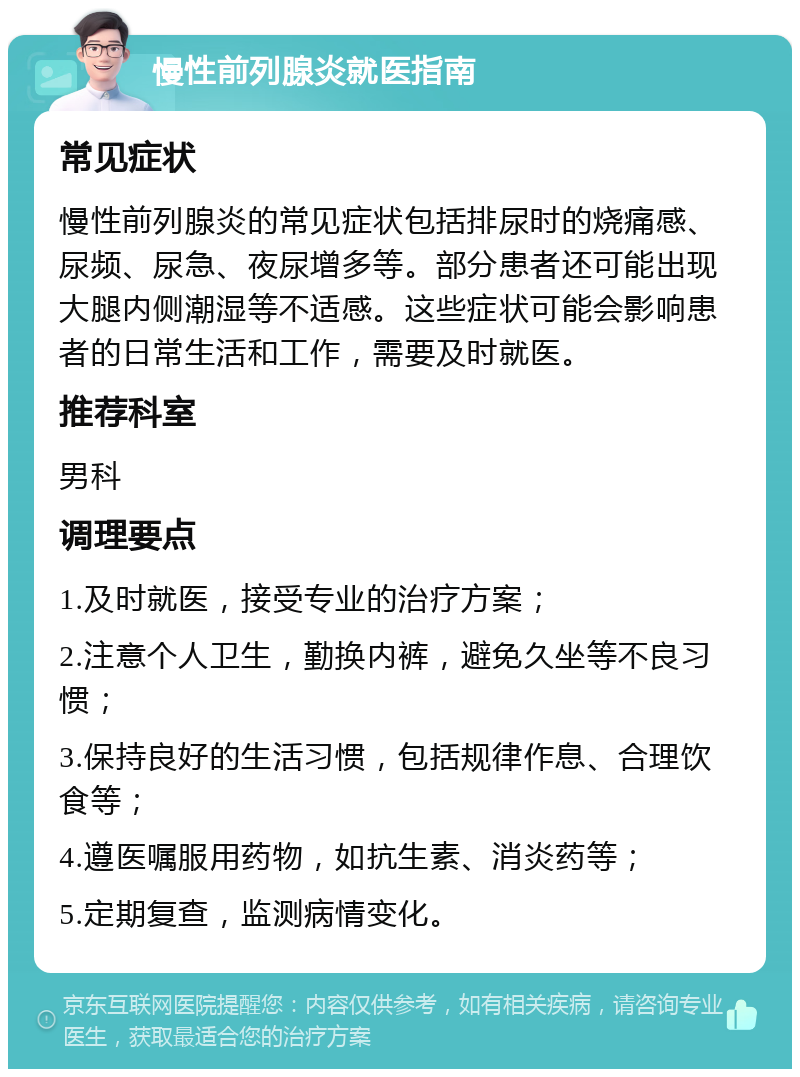 慢性前列腺炎就医指南 常见症状 慢性前列腺炎的常见症状包括排尿时的烧痛感、尿频、尿急、夜尿增多等。部分患者还可能出现大腿内侧潮湿等不适感。这些症状可能会影响患者的日常生活和工作，需要及时就医。 推荐科室 男科 调理要点 1.及时就医，接受专业的治疗方案； 2.注意个人卫生，勤换内裤，避免久坐等不良习惯； 3.保持良好的生活习惯，包括规律作息、合理饮食等； 4.遵医嘱服用药物，如抗生素、消炎药等； 5.定期复查，监测病情变化。