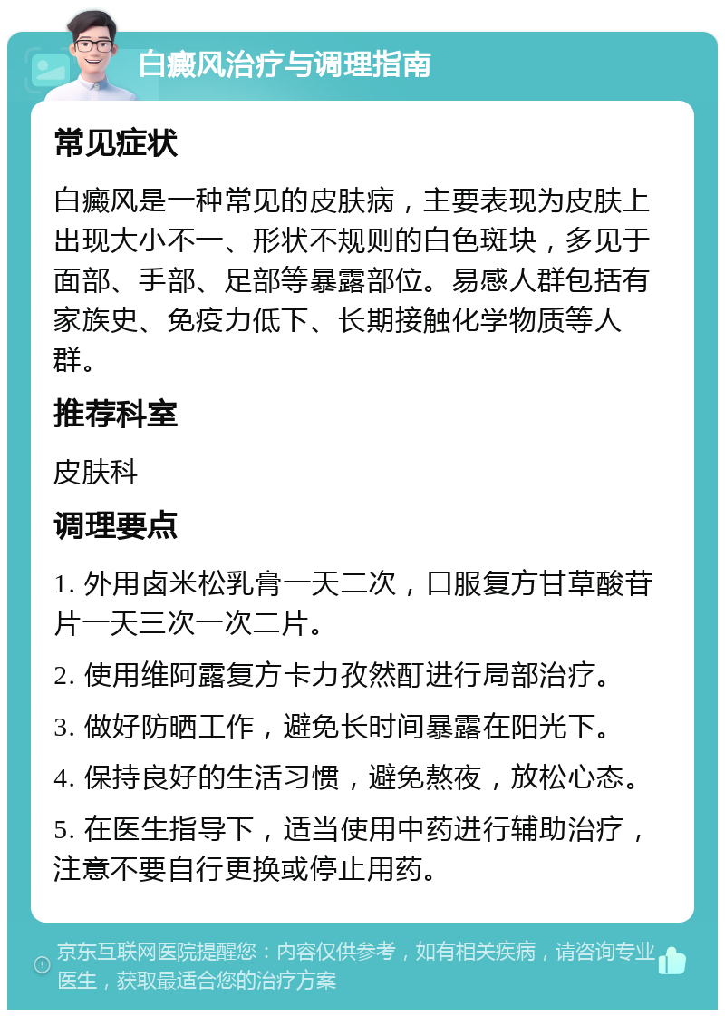 白癜风治疗与调理指南 常见症状 白癜风是一种常见的皮肤病，主要表现为皮肤上出现大小不一、形状不规则的白色斑块，多见于面部、手部、足部等暴露部位。易感人群包括有家族史、免疫力低下、长期接触化学物质等人群。 推荐科室 皮肤科 调理要点 1. 外用卤米松乳膏一天二次，口服复方甘草酸苷片一天三次一次二片。 2. 使用维阿露复方卡力孜然酊进行局部治疗。 3. 做好防晒工作，避免长时间暴露在阳光下。 4. 保持良好的生活习惯，避免熬夜，放松心态。 5. 在医生指导下，适当使用中药进行辅助治疗，注意不要自行更换或停止用药。