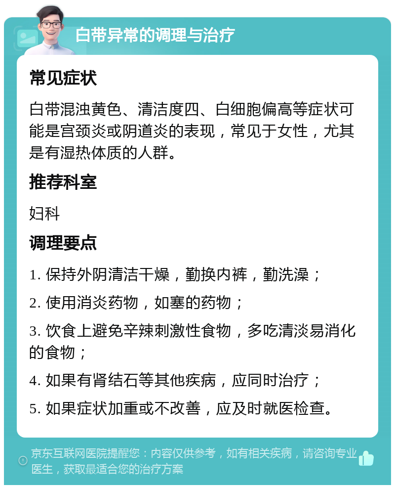 白带异常的调理与治疗 常见症状 白带混浊黄色、清洁度四、白细胞偏高等症状可能是宫颈炎或阴道炎的表现，常见于女性，尤其是有湿热体质的人群。 推荐科室 妇科 调理要点 1. 保持外阴清洁干燥，勤换内裤，勤洗澡； 2. 使用消炎药物，如塞的药物； 3. 饮食上避免辛辣刺激性食物，多吃清淡易消化的食物； 4. 如果有肾结石等其他疾病，应同时治疗； 5. 如果症状加重或不改善，应及时就医检查。