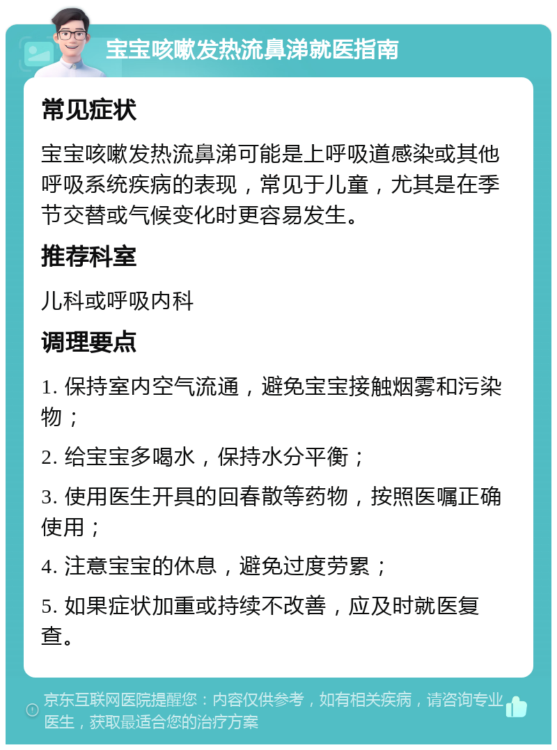 宝宝咳嗽发热流鼻涕就医指南 常见症状 宝宝咳嗽发热流鼻涕可能是上呼吸道感染或其他呼吸系统疾病的表现，常见于儿童，尤其是在季节交替或气候变化时更容易发生。 推荐科室 儿科或呼吸内科 调理要点 1. 保持室内空气流通，避免宝宝接触烟雾和污染物； 2. 给宝宝多喝水，保持水分平衡； 3. 使用医生开具的回春散等药物，按照医嘱正确使用； 4. 注意宝宝的休息，避免过度劳累； 5. 如果症状加重或持续不改善，应及时就医复查。