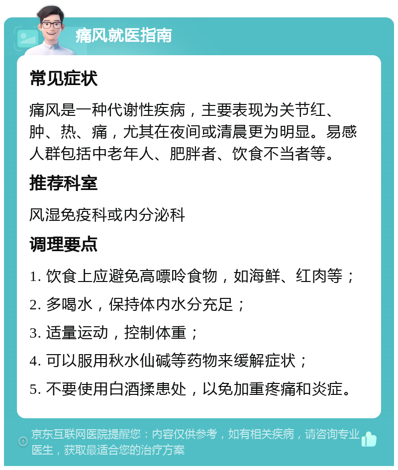 痛风就医指南 常见症状 痛风是一种代谢性疾病，主要表现为关节红、肿、热、痛，尤其在夜间或清晨更为明显。易感人群包括中老年人、肥胖者、饮食不当者等。 推荐科室 风湿免疫科或内分泌科 调理要点 1. 饮食上应避免高嘌呤食物，如海鲜、红肉等； 2. 多喝水，保持体内水分充足； 3. 适量运动，控制体重； 4. 可以服用秋水仙碱等药物来缓解症状； 5. 不要使用白酒揉患处，以免加重疼痛和炎症。