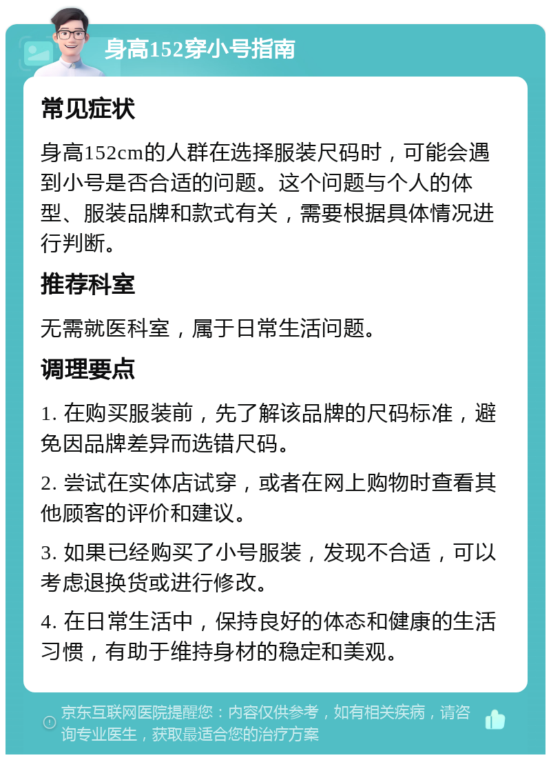 身高152穿小号指南 常见症状 身高152cm的人群在选择服装尺码时，可能会遇到小号是否合适的问题。这个问题与个人的体型、服装品牌和款式有关，需要根据具体情况进行判断。 推荐科室 无需就医科室，属于日常生活问题。 调理要点 1. 在购买服装前，先了解该品牌的尺码标准，避免因品牌差异而选错尺码。 2. 尝试在实体店试穿，或者在网上购物时查看其他顾客的评价和建议。 3. 如果已经购买了小号服装，发现不合适，可以考虑退换货或进行修改。 4. 在日常生活中，保持良好的体态和健康的生活习惯，有助于维持身材的稳定和美观。