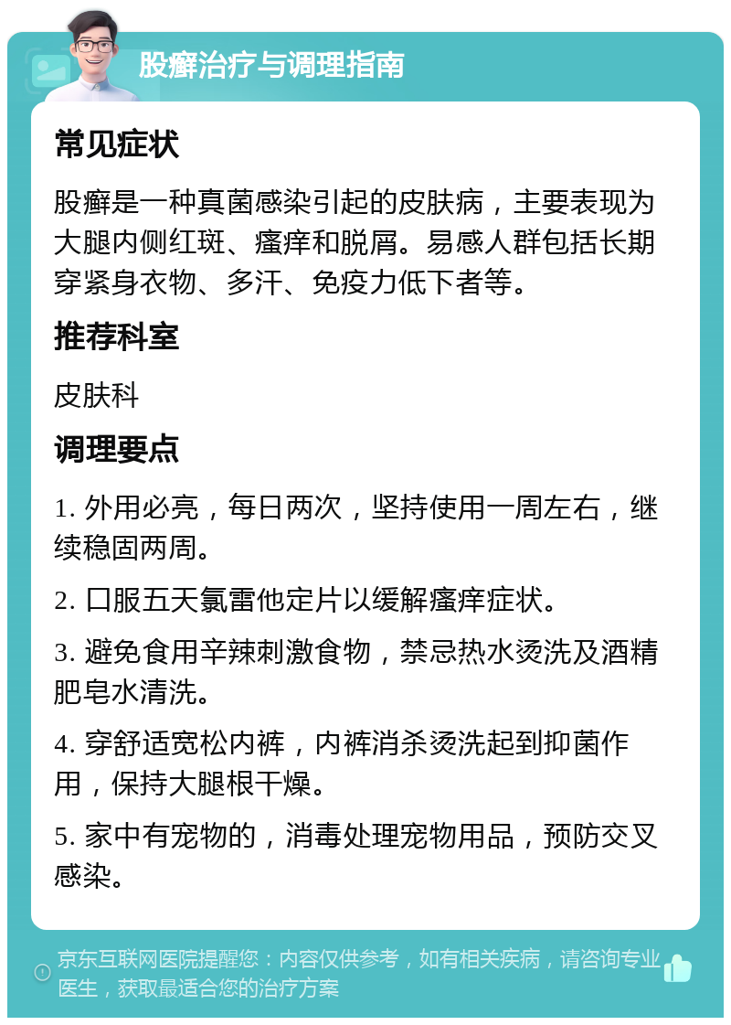 股癣治疗与调理指南 常见症状 股癣是一种真菌感染引起的皮肤病，主要表现为大腿内侧红斑、瘙痒和脱屑。易感人群包括长期穿紧身衣物、多汗、免疫力低下者等。 推荐科室 皮肤科 调理要点 1. 外用必亮，每日两次，坚持使用一周左右，继续稳固两周。 2. 口服五天氯雷他定片以缓解瘙痒症状。 3. 避免食用辛辣刺激食物，禁忌热水烫洗及酒精肥皂水清洗。 4. 穿舒适宽松内裤，内裤消杀烫洗起到抑菌作用，保持大腿根干燥。 5. 家中有宠物的，消毒处理宠物用品，预防交叉感染。