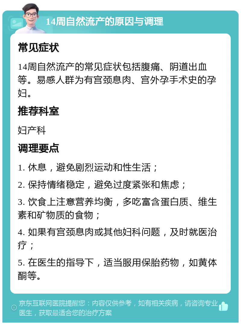 14周自然流产的原因与调理 常见症状 14周自然流产的常见症状包括腹痛、阴道出血等。易感人群为有宫颈息肉、宫外孕手术史的孕妇。 推荐科室 妇产科 调理要点 1. 休息，避免剧烈运动和性生活； 2. 保持情绪稳定，避免过度紧张和焦虑； 3. 饮食上注意营养均衡，多吃富含蛋白质、维生素和矿物质的食物； 4. 如果有宫颈息肉或其他妇科问题，及时就医治疗； 5. 在医生的指导下，适当服用保胎药物，如黄体酮等。