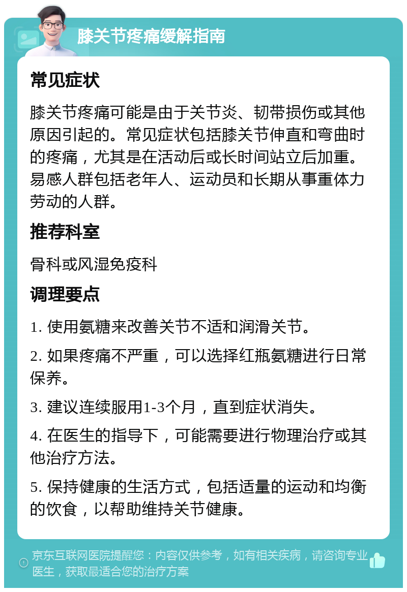 膝关节疼痛缓解指南 常见症状 膝关节疼痛可能是由于关节炎、韧带损伤或其他原因引起的。常见症状包括膝关节伸直和弯曲时的疼痛，尤其是在活动后或长时间站立后加重。易感人群包括老年人、运动员和长期从事重体力劳动的人群。 推荐科室 骨科或风湿免疫科 调理要点 1. 使用氨糖来改善关节不适和润滑关节。 2. 如果疼痛不严重，可以选择红瓶氨糖进行日常保养。 3. 建议连续服用1-3个月，直到症状消失。 4. 在医生的指导下，可能需要进行物理治疗或其他治疗方法。 5. 保持健康的生活方式，包括适量的运动和均衡的饮食，以帮助维持关节健康。