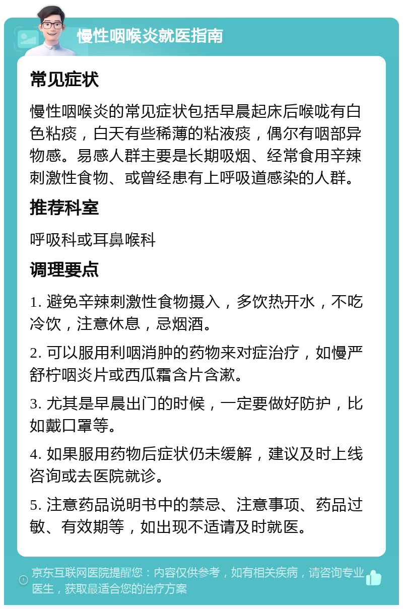 慢性咽喉炎就医指南 常见症状 慢性咽喉炎的常见症状包括早晨起床后喉咙有白色粘痰，白天有些稀薄的粘液痰，偶尔有咽部异物感。易感人群主要是长期吸烟、经常食用辛辣刺激性食物、或曾经患有上呼吸道感染的人群。 推荐科室 呼吸科或耳鼻喉科 调理要点 1. 避免辛辣刺激性食物摄入，多饮热开水，不吃冷饮，注意休息，忌烟酒。 2. 可以服用利咽消肿的药物来对症治疗，如慢严舒柠咽炎片或西瓜霜含片含漱。 3. 尤其是早晨出门的时候，一定要做好防护，比如戴口罩等。 4. 如果服用药物后症状仍未缓解，建议及时上线咨询或去医院就诊。 5. 注意药品说明书中的禁忌、注意事项、药品过敏、有效期等，如出现不适请及时就医。