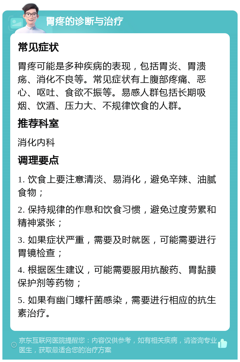 胃疼的诊断与治疗 常见症状 胃疼可能是多种疾病的表现，包括胃炎、胃溃疡、消化不良等。常见症状有上腹部疼痛、恶心、呕吐、食欲不振等。易感人群包括长期吸烟、饮酒、压力大、不规律饮食的人群。 推荐科室 消化内科 调理要点 1. 饮食上要注意清淡、易消化，避免辛辣、油腻食物； 2. 保持规律的作息和饮食习惯，避免过度劳累和精神紧张； 3. 如果症状严重，需要及时就医，可能需要进行胃镜检查； 4. 根据医生建议，可能需要服用抗酸药、胃黏膜保护剂等药物； 5. 如果有幽门螺杆菌感染，需要进行相应的抗生素治疗。