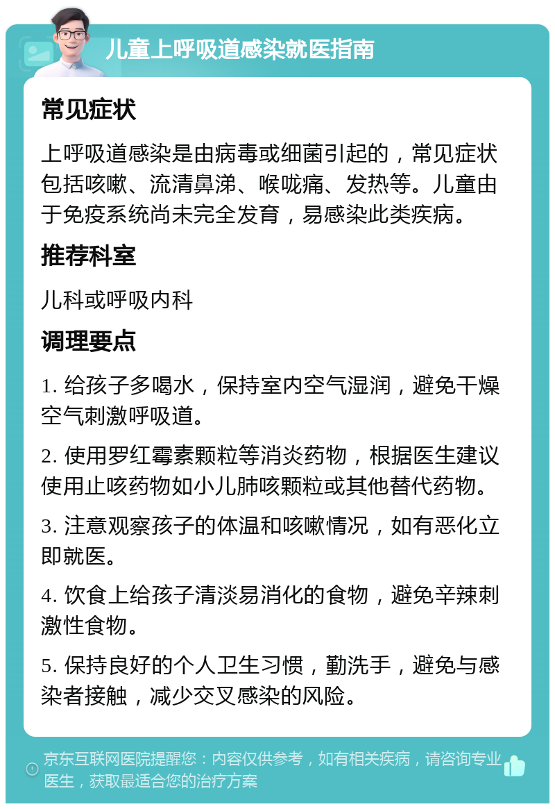 儿童上呼吸道感染就医指南 常见症状 上呼吸道感染是由病毒或细菌引起的，常见症状包括咳嗽、流清鼻涕、喉咙痛、发热等。儿童由于免疫系统尚未完全发育，易感染此类疾病。 推荐科室 儿科或呼吸内科 调理要点 1. 给孩子多喝水，保持室内空气湿润，避免干燥空气刺激呼吸道。 2. 使用罗红霉素颗粒等消炎药物，根据医生建议使用止咳药物如小儿肺咳颗粒或其他替代药物。 3. 注意观察孩子的体温和咳嗽情况，如有恶化立即就医。 4. 饮食上给孩子清淡易消化的食物，避免辛辣刺激性食物。 5. 保持良好的个人卫生习惯，勤洗手，避免与感染者接触，减少交叉感染的风险。