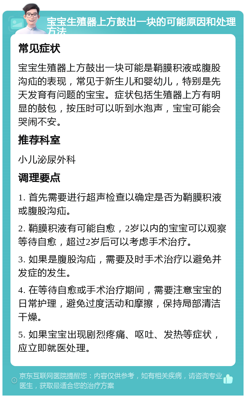 宝宝生殖器上方鼓出一块的可能原因和处理方法 常见症状 宝宝生殖器上方鼓出一块可能是鞘膜积液或腹股沟疝的表现，常见于新生儿和婴幼儿，特别是先天发育有问题的宝宝。症状包括生殖器上方有明显的鼓包，按压时可以听到水泡声，宝宝可能会哭闹不安。 推荐科室 小儿泌尿外科 调理要点 1. 首先需要进行超声检查以确定是否为鞘膜积液或腹股沟疝。 2. 鞘膜积液有可能自愈，2岁以内的宝宝可以观察等待自愈，超过2岁后可以考虑手术治疗。 3. 如果是腹股沟疝，需要及时手术治疗以避免并发症的发生。 4. 在等待自愈或手术治疗期间，需要注意宝宝的日常护理，避免过度活动和摩擦，保持局部清洁干燥。 5. 如果宝宝出现剧烈疼痛、呕吐、发热等症状，应立即就医处理。