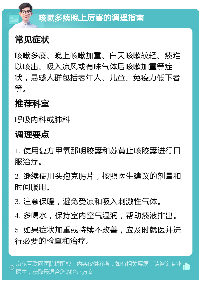 咳嗽多痰晚上厉害的调理指南 常见症状 咳嗽多痰、晚上咳嗽加重、白天咳嗽较轻、痰难以咳出、吸入凉风或有味气体后咳嗽加重等症状，易感人群包括老年人、儿童、免疫力低下者等。 推荐科室 呼吸内科或肺科 调理要点 1. 使用复方甲氧那明胶囊和苏黄止咳胶囊进行口服治疗。 2. 继续使用头孢克肟片，按照医生建议的剂量和时间服用。 3. 注意保暖，避免受凉和吸入刺激性气体。 4. 多喝水，保持室内空气湿润，帮助痰液排出。 5. 如果症状加重或持续不改善，应及时就医并进行必要的检查和治疗。